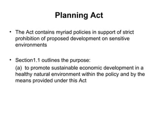 Planning Act
• The Act contains myriad policies in support of strict
prohibition of proposed development on sensitive
environments
• Section1.1 outlines the purpose:
(a) to promote sustainable economic development in a
healthy natural environment within the policy and by the
means provided under this Act
 