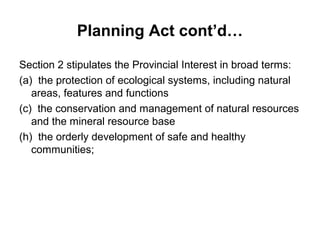 Planning Act cont’d…
Section 2 stipulates the Provincial Interest in broad terms:
(a) the protection of ecological systems, including natural
areas, features and functions
(c) the conservation and management of natural resources
and the mineral resource base
(h) the orderly development of safe and healthy
communities;
 