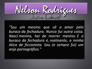 Nelson RodriguesNelson Rodrigues
"Sou um menino que vê o amor pelo
buraco da fechadura. Nunca fui outra coisa.
Nasci menino, hei de morrer menino. E o
buraco da fechadura é, realmente, a minha
ótica de ficcionista. Sou (e sempre fui) um
anjo pornográfico."
 