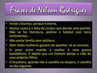 Frases de Nélson RodriguesFrases de Nélson Rodrigues
• Invejo a burrice, porque é eterna.
• Muitas vezes é a falta de caráter que decide uma partida.
Não se faz literatura, política e futebol com bons
sentimentos...
• Não existe família sem adúltera.
• Nem todas mulheres gostam de apanhar, só as normais.
• O amor entre marido e mulher é uma grossa
bandalheira. É abjeto que um homem deseje a mãe de
seus próprios filhos.
• O brasileiro, quando não é canalha na véspera, é canalha
no dia seguinte.
 