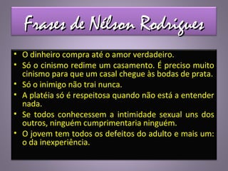 Frases de Nélson RodriguesFrases de Nélson Rodrigues
• O dinheiro compra até o amor verdadeiro.
• Só o cinismo redime um casamento. É preciso muito
cinismo para que um casal chegue às bodas de prata.
• Só o inimigo não trai nunca.
• A platéia só é respeitosa quando não está a entender
nada.
• Se todos conhecessem a intimidade sexual uns dos
outros, ninguém cumprimentaria ninguém.
• O jovem tem todos os defeitos do adulto e mais um:
o da inexperiência.
 