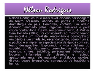 Nélson RodriguesNélson Rodrigues
Nelson Rodrigues foi o mais revolucionário personagem
do teatro brasileiro, abrindo as portas à moderna
dramaturgia do país. Percorreu, contudo, um árduo
itinerário, marcado pelas tragédias familiares e pela
crítica contraditória. Desde seu primeiro texto, A Mulher
Sem Pecado (1942), foi considerado ao mesmo tempo
um imoral e um moralista, reacionário e pornográfico,
um gênio e um charlatão, escandalizando, como nunca,
o público e a imprensa especializada da época com seu
teatro desagradável. Explorando a vida cotidiana do
subúrbio do Rio de Janeiro, preencheu os palcos com
incestos, crimes, suicídios, personagens beirando a
loucura, inflamadas de desejos e agindo
apaixonadamente, até matando, e diálogos rápidos,
diretos, quase telegráficos, carregados de tragédia e
humor.
 