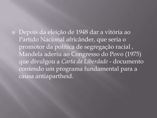 Depois da eleição de 1948 dar a vitória ao Partido Nacional africânder, que seria o promotor da política de segregação racial , Mandela aderiu ao Congresso do Povo (1975) que divulgou a Carta da Liberdade - documento contendo um programa fundamental para a causa antiapartheid.