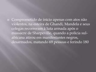 Comprometido de início apenas com atos não violentos, na esteira de Ghandi, Mandela e seus colegas recorreram à luta armada após o massacre de Sharpeville, quando a polícia sul-africana atirou em manifestantes negros, desarmados, matando 69 pessoas e ferindo 180