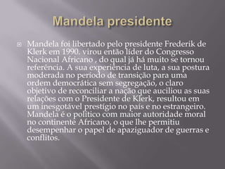 Mandela presidenteMandela foi libertado pelo presidente Frederik de Klerk em 1990. virou então líder do Congresso Nacional Africano , do qual já há muito se tornou referência. A sua experiência de luta, a sua postura moderada no período de transição para uma ordem democrática sem segregação, o claro objetivo de reconciliar a nação que auciliou as suas relações com o Presidente de Klerk, resultou em um inesgotável prestígio no país e no estrangeiro. Mandela é o político com maior autoridade moral no continente Africano, o que lhe permitiu desempenhar o papel de apaziguador de guerras e conflitos.