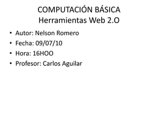 COMPUTACIÓN BÁSICAHerramientas Web 2.O Autor: Nelson Romero Fecha: 09/07/10 Hora: 16HOO Profesor: Carlos Aguilar 