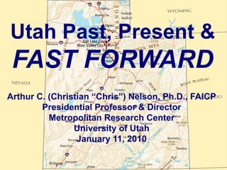 Utah Past, Present &
 FAST FORWARD
Arthur C. (Christian “Chris”) Nelson, Ph.D., FAICP
        Presidential Professor & Director
          Metropolitan Research Center
                University of Utah
                 January 11, 2010
 