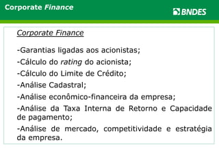Corporate Finance 
Corporate Finance 
- Garantias ligadas aos acionistas; 
- Cálculo do rating do acionista; 
- Cálculo do Limite de Crédito; 
- Análise Cadastral; 
- Análise econômico-financeira da empresa; 
- Análise da Taxa Interna de Retorno e Capacidade 
de pagamento; 
- Análise de mercado, competitividade e estratégia 
da empresa. 
 