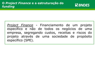 O Project Finance e a estruturação do 
funding 
Project Finance - Financiamento de um projeto 
específico e não de todos os negócios de uma 
empresa, segregando custos, receitas e riscos do 
projeto através de uma sociedade de propósito 
específico (SPE). 
 