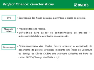 Project Finance: características 
SPE • Segregação dos fluxos de caixa, patrimônio e riscos do projeto. 
Fluxo de 
caixa 
• Previsibilidade da receita. 
• Suficiência para saldar os compromissos do projeto – 
autossustentabilidade econômica da concessão. 
Alavancagem • Dimensionamento das dívidas devem observar a capacidade de 
pagamento do projeto, projetada mediante um Índice de Cobertura 
do Serviço da Dívida (ICSD) que acomode variações no fluxo de 
caixa: EBTIDA/Serviço da Dívida ≥ 1,2. 
 