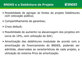 BNDES e a Debênture de Projeto 
• Possibilidade de agregar às fontes do projeto Debêntures 
com colocação pública; 
• Compartilhamento de garantias; 
• Cross default; 
• Possibilidade de aumento na alavancagem dos projetos em 
cerca de 10%, com utilização do SAC; 
• Amortização das debêntures modulada de acordo com a 
amortização do financiamento do BNDES, podendo ser 
admitida, observadas as características de cada projeto, a 
utilização de sistema Price de amortização. 
 