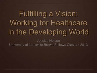 Fulfilling a Vision:
 Working for Healthcare
in the Developing World
                   Jessica Nelson
University of Louisville Brown Fellows Class of 2013
 