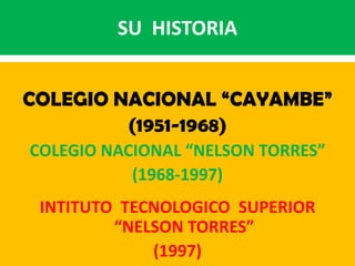 SU  HISTORIA COLEGIO NACIONAL “CAYAMBE” (1951-1968) COLEGIO NACIONAL “NELSON TORRES” (1968-1997) INTITUTO  TECNOLOGICO  SUPERIOR                                “NELSON TORRES” (1997) 
