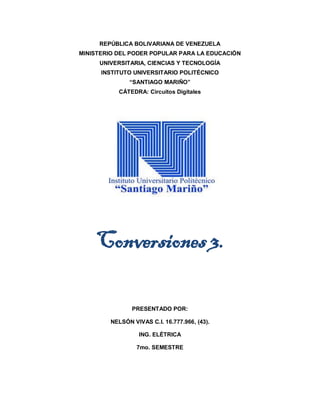 REPÚBLICA BOLIVARIANA DE VENEZUELA
MINISTERIO DEL PODER POPULAR PARA LA EDUCACIÓN
UNIVERSITARIA, CIENCIAS Y TECNOLOGÍA
INSTITUTO UNIVERSITARIO POLITÉCNICO
“SANTIAGO MARIÑO”
CÁTEDRA: Circuitos Digitales
Conversiones 3.
PRESENTADO POR:
NELSÓN VIVAS C.I. 16.777.966, (43).
ING. ELÉTRICA
7mo. SEMESTRE
 