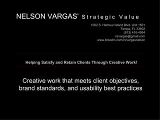 Creative work that meets client objectives, brand standards, and usability best practices NELSON VARGAS ’   S t r a t e g i c  V a l u e 1002 S. Harbour Island Blvd. Unit 1501 Tampa, FL 33602 (813) 416-4994 [email_address] www.linkedin.com/in/vargasnelson   Helping Satisfy and Retain Clients Through Creative Work! 