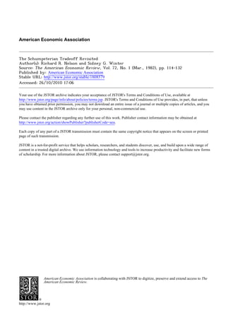 American Economic Association
The Schumpeterian Tradeoff Revisited
Author(s): Richard R. Nelson and Sidney G. Winter
Source: The American Economic Review, Vol. 72, No. 1 (Mar., 1982), pp. 114-132
Published by: American Economic Association
Stable URL: http://www.jstor.org/stable/1808579
Accessed: 26/10/2010 17:06
Your use of the JSTOR archive indicates your acceptance of JSTOR's Terms and Conditions of Use, available at
http://www.jstor.org/page/info/about/policies/terms.jsp. JSTOR's Terms and Conditions of Use provides, in part, that unless
you have obtained prior permission, you may not download an entire issue of a journal or multiple copies of articles, and you
may use content in the JSTOR archive only for your personal, non-commercial use.
Please contact the publisher regarding any further use of this work. Publisher contact information may be obtained at
http://www.jstor.org/action/showPublisher?publisherCode=aea.
Each copy of any part of a JSTOR transmission must contain the same copyright notice that appears on the screen or printed
page of such transmission.
JSTOR is a not-for-profit service that helps scholars, researchers, and students discover, use, and build upon a wide range of
content in a trusted digital archive. We use information technology and tools to increase productivity and facilitate new forms
of scholarship. For more information about JSTOR, please contact support@jstor.org.
American Economic Association is collaborating with JSTOR to digitize, preserve and extend access to The
American Economic Review.
http://www.jstor.org
 