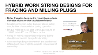 HYBRID WORK STRING DESIGNS FOR
FRACING AND MILLING PLUGS
• Better flow rates because the connections outside
diameter allows annular circulation efficiency
• Smaller connection outer diameter allows better
annular flow characteristics during operation
• Unique metal to metal seal: working pressure of
15,000 psi at 40° per 100’ bend radius
• String for milling: higher torque tapered double
shoulder connection design for durability
• A durable high torque connection that can be field
refaced and have multiple recuts to reduce cost of
ownership
Patent Pending Application Number 17/078,018 --- Copyright
Frac String Solutions LLC
1
 