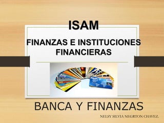 BANCA Y FINANZAS
NELSY SILVIA NEGRTON CHAVEZ.
ISAM
FINANZAS E INSTITUCIONES
FINANCIERAS
 
