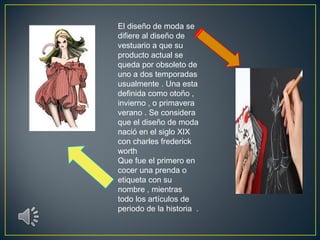El diseño de moda se
difiere al diseño de
vestuario a que su
producto actual se
queda por obsoleto de
uno a dos temporadas
usualmente . Una esta
definida como otoño ,
invierno , o primavera
verano . Se considera
que el diseño de moda
nació en el siglo XIX
con charles frederick
worth
Que fue el primero en
cocer una prenda o
etiqueta con su
nombre , mientras
todo los artículos de
periodo de la historia .

 