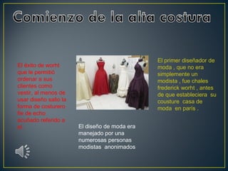 El éxito de worht
que le permitió
ordenar a sus
clientes como
vestir, al menos de
usar diseño salio la
forma de costurero
fie de echo
acuñado referido a
el .

El primer diseñador de
moda , que no era
simplemente un
modista , fue chales
frederick worht , antes
de que estableciera su
cousture casa de
moda en parís .
El diseño de moda era
manejado por una
numerosas personas
modistas anonimados

 