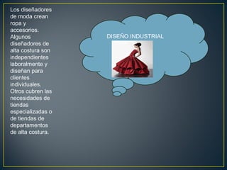 Los diseñadores
de moda crean
ropa y
accesorios.
Algunos
diseñadores de
alta costura son
independientes
laboralmente y
diseñan para
clientes
individuales.
Otros cubren las
necesidades de
tiendas
especializadas o
de tiendas de
departamentos
de alta costura.

DISEÑO INDUSTRIAL

 