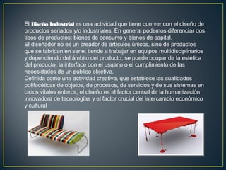 El Diseño Industrial es una actividad que tiene que ver con el diseño de
productos seriados y/o industriales. En general podemos diferenciar dos
tipos de productos: bienes de consumo y bienes de capital.
El diseñador no es un creador de artículos únicos, sino de productos
que se fabrican en serie; tiende a trabajar en equipos multidisciplinarios
y dependiendo del ámbito del producto, se puede ocupar de la estética
del producto, la interface con el usuario o el cumplimiento de las
necesidades de un publico objetivo.
Definida como una actividad creativa, que establece las cualidades
polifacéticas de objetos, de procesos, de servicios y de sus sistemas en
ciclos vitales enteros, el diseño es el factor central de la humanización
innovadora de tecnologías y el factor crucial del intercambio económico
y cultural

 