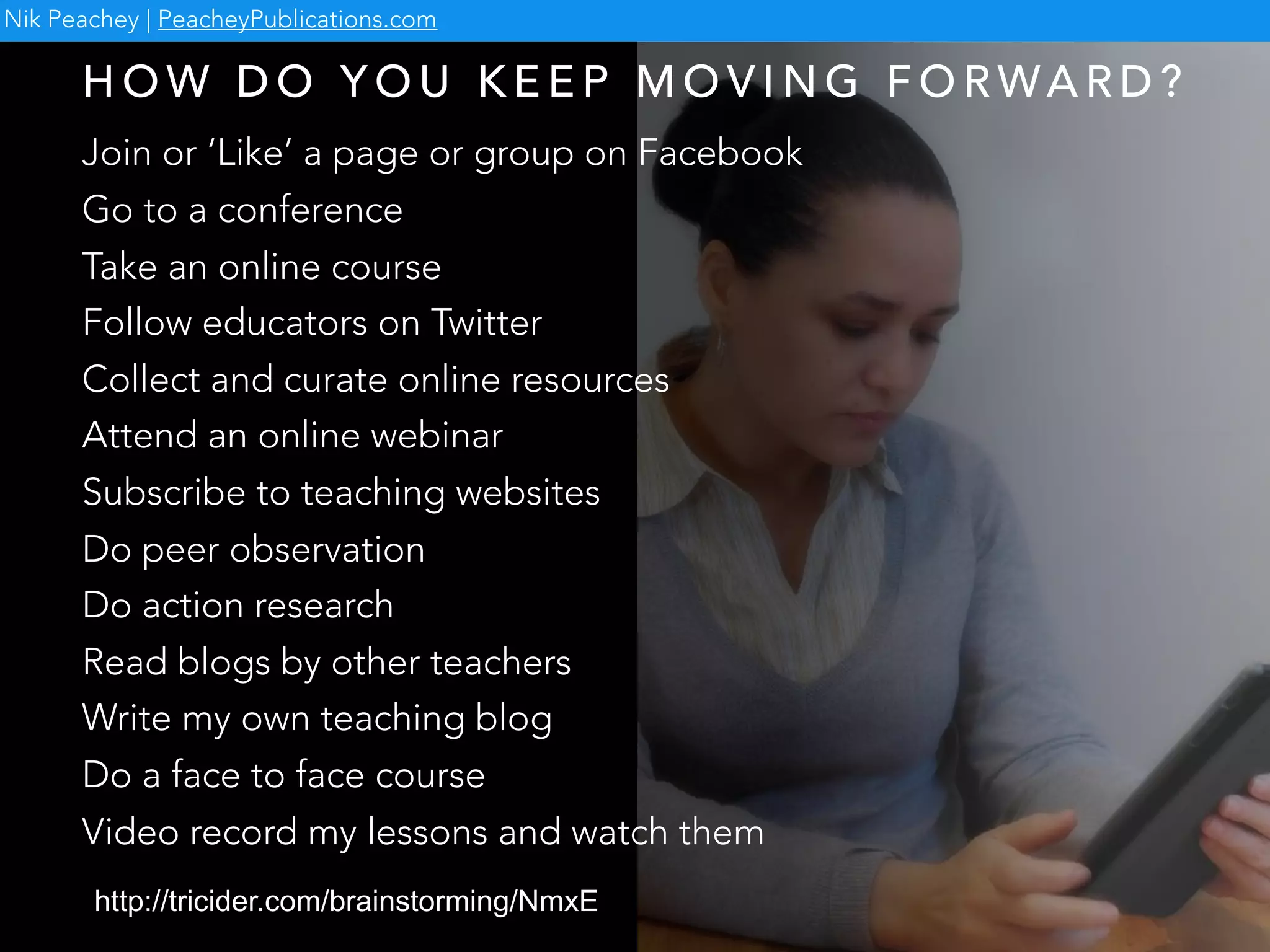 http://tricider.com/brainstorming/NmxE
Nik Peachey | PeacheyPublications.com
Join or ‘Like’ a page or group on Facebook
Go to a conference
Take an online course
Follow educators on Twitter
Collect and curate online resources
Attend an online webinar
Subscribe to teaching websites
Do peer observation
Do action research
Read blogs by other teachers
Write my own teaching blog
Do a face to face course
Video record my lessons and watch them
H O W D O Y O U K E E P M O V I N G F O R WA R D ?
 