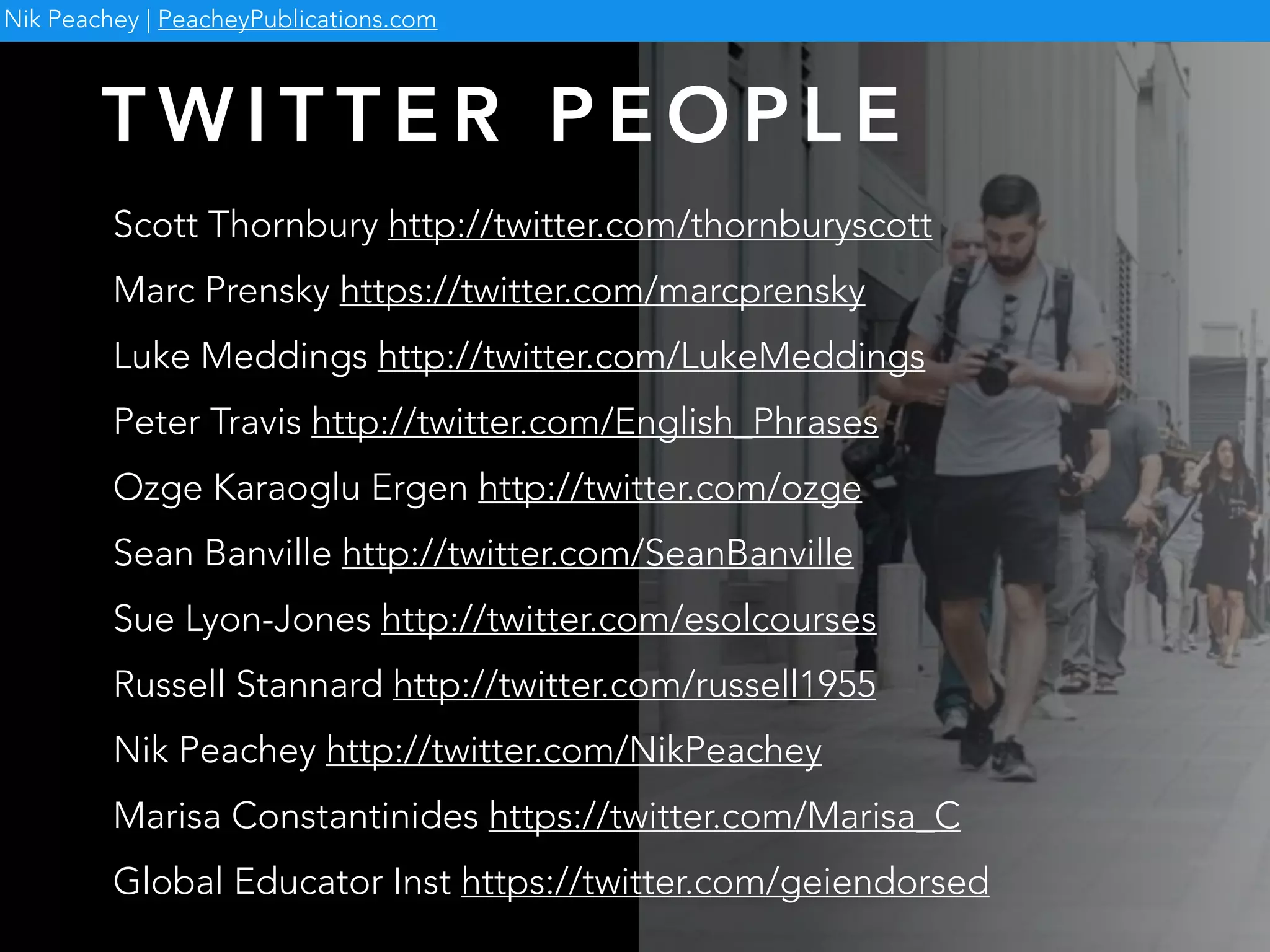 Scott Thornbury http://twitter.com/thornburyscott
Marc Prensky https://twitter.com/marcprensky
Luke Meddings http://twitter.com/LukeMeddings
Peter Travis http://twitter.com/English_Phrases
Ozge Karaoglu Ergen http://twitter.com/ozge
Sean Banville http://twitter.com/SeanBanville
Sue Lyon-Jones http://twitter.com/esolcourses
Russell Stannard http://twitter.com/russell1955
Nik Peachey http://twitter.com/NikPeachey
Marisa Constantinides https://twitter.com/Marisa_C
Global Educator Inst https://twitter.com/geiendorsed
T W I T T E R P E O P L E
Nik Peachey | PeacheyPublications.com
 