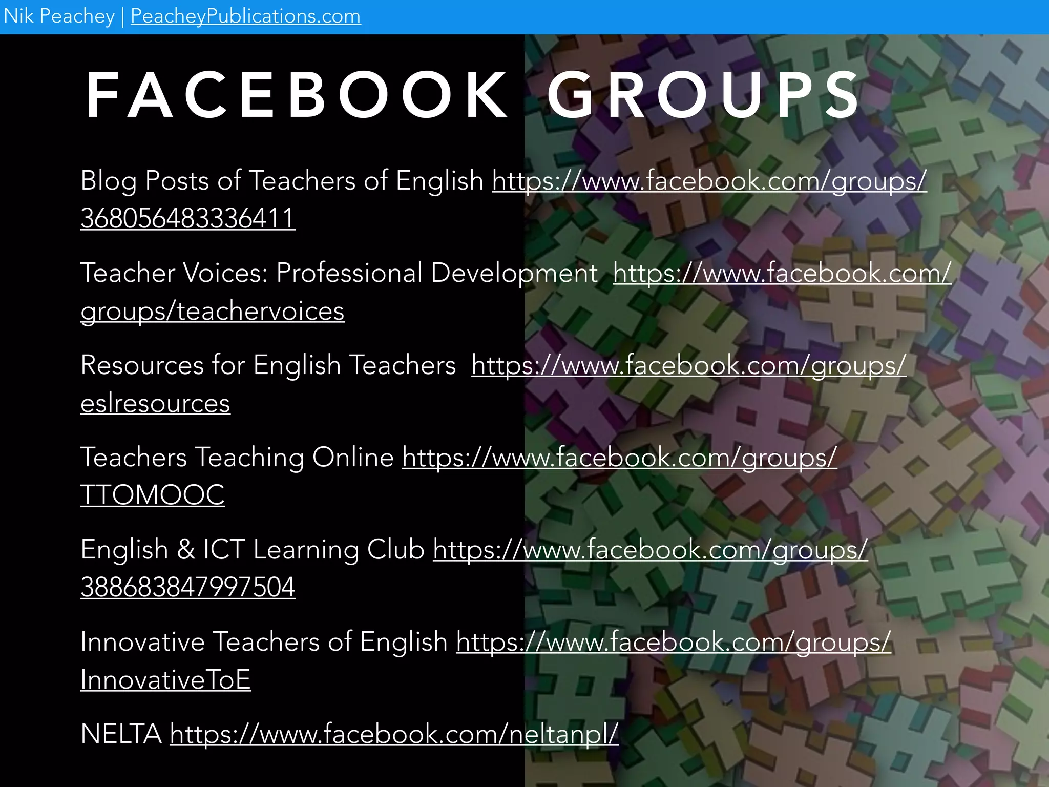FA C E B O O K G R O U P S
Blog Posts of Teachers of English https://www.facebook.com/groups/
368056483336411
Teacher Voices: Professional Development https://www.facebook.com/
groups/teachervoices
Resources for English Teachers https://www.facebook.com/groups/
eslresources
Teachers Teaching Online https://www.facebook.com/groups/
TTOMOOC
English & ICT Learning Club https://www.facebook.com/groups/
388683847997504
Innovative Teachers of English https://www.facebook.com/groups/
InnovativeToE
NELTA https://www.facebook.com/neltanpl/
Nik Peachey | PeacheyPublications.com
 
