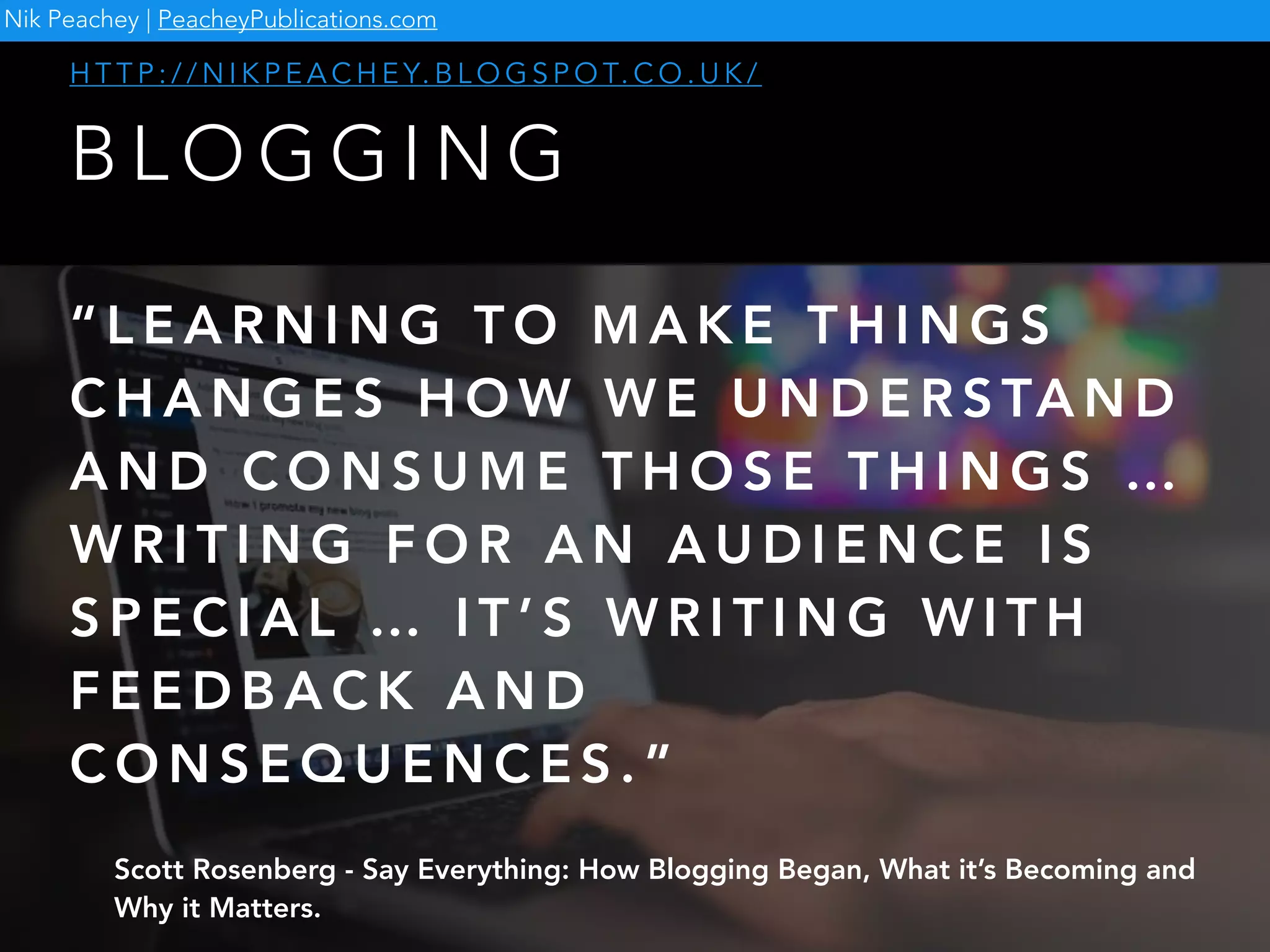 B L O G G I N G
H T T P : / / N I K P E A C H E Y. B L O G S P O T. C O . U K /
Nik Peachey | PeacheyPublications.com
“ L E A R N I N G T O M A K E T H I N G S
C H A N G E S H O W W E U N D E R S TA N D
A N D C O N S U M E T H O S E T H I N G S …
W R I T I N G F O R A N A U D I E N C E I S
S P E C I A L … I T ’ S W R I T I N G W I T H
F E E D B A C K A N D
C O N S E Q U E N C E S . ”
Scott Rosenberg - Say Everything: How Blogging Began, What it’s Becoming and
Why it Matters.
 