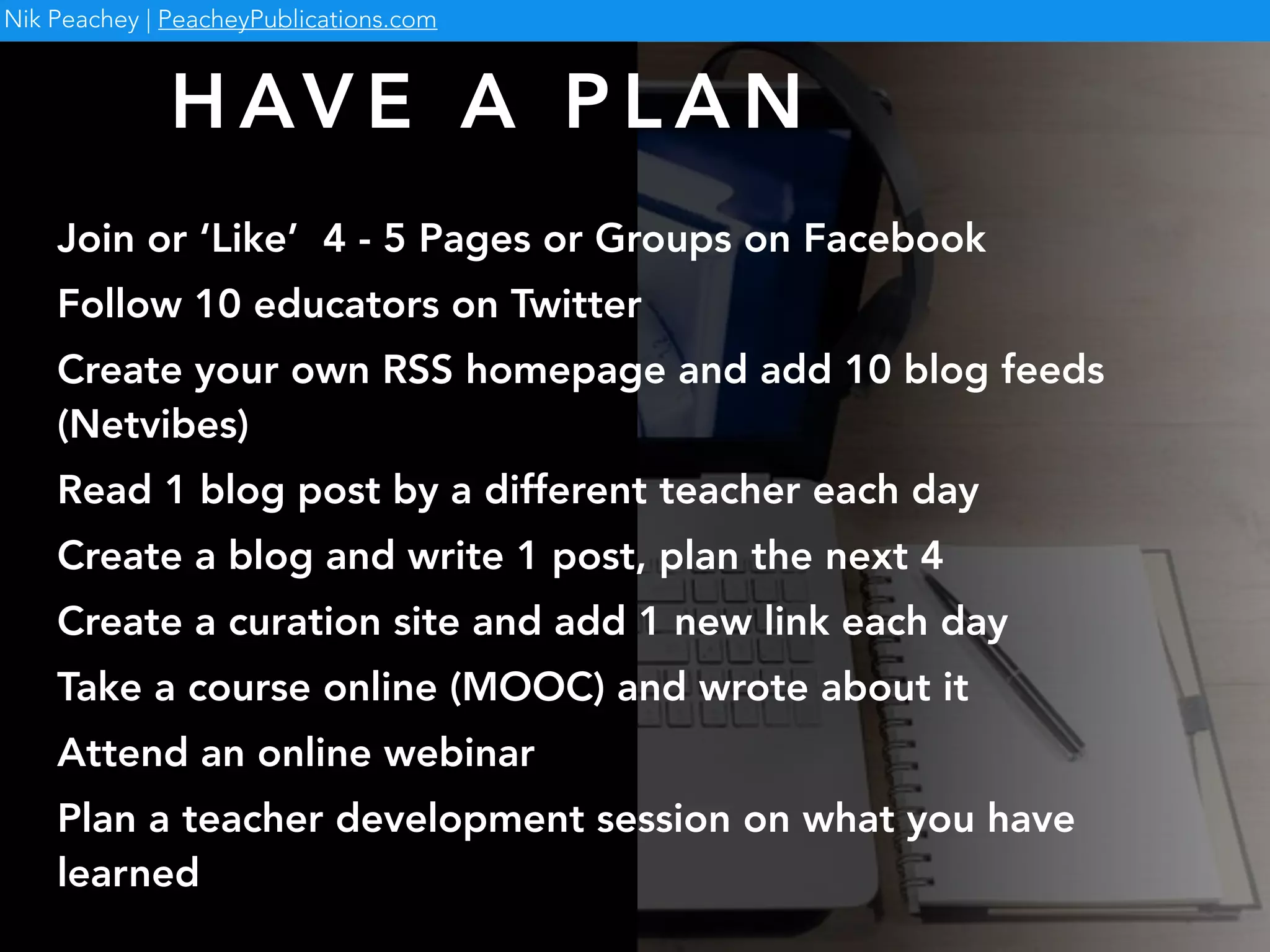 H AV E A P L A N
Join or ‘Like’ 4 - 5 Pages or Groups on Facebook
Follow 10 educators on Twitter
Create your own RSS homepage and add 10 blog feeds
(Netvibes)
Read 1 blog post by a different teacher each day
Create a blog and write 1 post, plan the next 4
Create a curation site and add 1 new link each day
Take a course online (MOOC) and wrote about it
Attend an online webinar
Plan a teacher development session on what you have
learned
Nik Peachey | PeacheyPublications.com
 