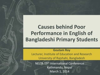 Causes behind Poor
Performance in English of
Bangladeshi Primary Students
Goutam Roy
Lecturer, Institute of Education and Research
University of Rajshahi, Bangladesh
NELTA 19th International Conference
Kathmandu, Nepal
March 1, 2014
 