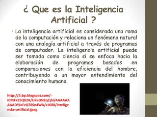 ¿ Que es la Inteligencia
Artificial ?
• La inteligencia artificial es considerada una rama
de la computación y relaciona un fenómeno natural
con una analogía artificial a través de programas
de computador. La inteligencia artificial puede
ser tomada como ciencia si se enfoca hacia la
elaboración
de
programas
basados
en
comparaciones con la eficiencia del hombre,
contribuyendo a un mayor entendimiento del
conocimiento humano.
http://3.bp.blogspot.com/iCMFk2SQ02A/UKaDNZqCjhI/AAAAAA
AAADY/oFcQT0Sn4WA/s1600/intelige
ncia+artificial.jpeg

 