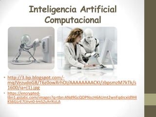 Inteligencia Artificial
Computacional

• http://3.bp.blogspot.com/mqJVezudoG8/T6z0owXrhOI/AAAAAAAACKI/zbpsmzM7kTk/s
1600/ia+(1).jpg
• https://encryptedtbn1.gstatic.com/images?q=tbn:ANd9GcQOPNscH6AUmt2wnFqdrcxld9HI
KS6GLrE7LVvn0-tmS2uhrXizLA

 