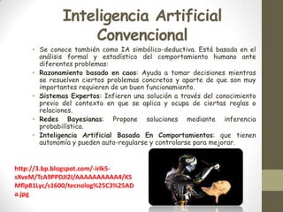 Inteligencia Artificial
Convencional

• Se conoce también como IA simbólico-deductiva. Está basada en el
análisis formal y estadístico del comportamiento humano ante
diferentes problemas:
• Razonamiento basado en caos: Ayuda a tomar decisiones mientras
se resuelven ciertos problemas concretos y aparte de que son muy
importantes requieren de un buen funcionamiento.
• Sistemas Expertos: Infieren una solución a través del conocimiento
previo del contexto en que se aplica y ocupa de ciertas reglas o
relaciones.
• Redes Bayesianas: Propone soluciones mediante inferencia
probabilística.
• Inteligencia Artificial Basada En Comportamientos: que tienen
autonomía y pueden auto-regularse y controlarse para mejorar.

http://3.bp.blogspot.com/-irlk5sXveM/TcA9PPDJI2I/AAAAAAAAAA4/KS
Mflp81Lyc/s1600/tecnolog%25C3%25AD
a.jpg

 