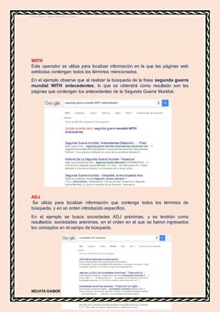 MATERIA DE INFORMATICA
NELVITA GAIBOR
WITH
Este operador se utiliza para localizar información en la que las páginas web
exhibidas contengan todos los términos mencionados.
En el ejemplo observa que al realizar la búsqueda de la frase segunda guerra
mundial WITH antecedentes, lo que se obtendrá como resultado son las
páginas que contengan los antecedentes de la Segunda Guerra Mundial.
ADJ
Se utiliza para localizar información que contenga todos los términos de
búsqueda, y en un orden introducido específico.
En el ejemplo se busca sociedades ADJ anónimas, y se tendrán como
resultados: sociedades anónimas, en el orden en el que se fueron ingresados
los conceptos en el campo de búsqueda.
 