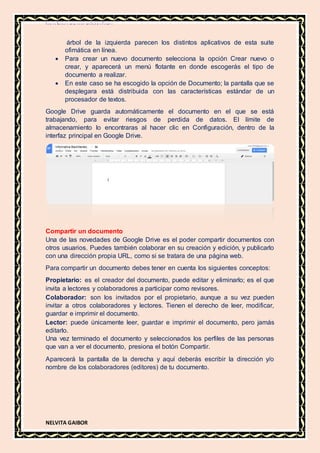 MATERIA DE INFORMATICA
NELVITA GAIBOR
árbol de la izquierda parecen los distintos aplicativos de esta suite
ofimática en línea.
 Para crear un nuevo documento selecciona la opción Crear nuevo o
crear, y aparecerá un menú flotante en donde escogerás el tipo de
documento a realizar.
 En este caso se ha escogido la opción de Documento; la pantalla que se
desplegara está distribuida con las características estándar de un
procesador de textos.
Google Drive guarda automáticamente el documento en el que se está
trabajando, para evitar riesgos de perdida de datos. El límite de
almacenamiento lo encontraras al hacer clic en Configuración, dentro de la
interfaz principal en Google Drive.
Compartir un documento
Una de las novedades de Google Drive es el poder compartir documentos con
otros usuarios. Puedes también colaborar en su creación y edición, y publicarlo
con una dirección propia URL, como si se tratara de una página web.
Para compartir un documento debes tener en cuenta los siguientes conceptos:
Propietario: es el creador del documento, puede editar y eliminarlo; es el que
invita a lectores y colaboradores a participar como revisores.
Colaborador: son los invitados por el propietario, aunque a su vez pueden
invitar a otros colaboradores y lectores. Tienen el derecho de leer, modificar,
guardar e imprimir el documento.
Lector: puede únicamente leer, guardar e imprimir el documento, pero jamás
editarlo.
Una vez terminado el documento y seleccionados los perfiles de las personas
que van a ver el documento, presiona el botón Compartir.
Aparecerá la pantalla de la derecha y aquí deberás escribir la dirección y/o
nombre de los colaboradores (editores) de tu documento.
 