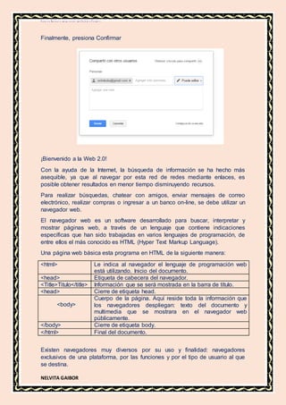 MATERIA DE INFORMATICA
NELVITA GAIBOR
Finalmente, presiona Confirmar
¡Bienvenido a la Web 2.0!
Con la ayuda de la Internet, la búsqueda de información se ha hecho más
asequible, ya que al navegar por esta red de redes mediante enlaces, es
posible obtener resultados en menor tiempo disminuyendo recursos.
Para realizar búsquedas, chatear con amigos, enviar mensajes de correo
electrónico, realizar compras o ingresar a un banco on-line, se debe utilizar un
navegador web.
El navegador web es un software desarrollado para buscar, interpretar y
mostrar páginas web, a través de un lenguaje que contiene indicaciones
específicas que han sido trabajadas en varios lenguajes de programación, de
entre ellos el más conocido es HTML (Hyper Text Markup Language).
Una página web básica esta programa en HTML de la siguiente manera:
<html> Le indica al navegador el lenguaje de programación web
está utilizando. Inicio del documento.
<head> Etiqueta de cabecera del navegador.
<Title>Titulo</title> Información que se será mostrada en la barra de título.
<head> Cierre de etiqueta head.
<body>
Cuerpo de la página. Aquí reside toda la información que
los navegadores despliegan: texto del documento y
multimedia que se mostrara en el navegador web
públicamente.
</body> Cierre de etiqueta body.
</html> Final del documento.
Existen navegadores muy diversos por su uso y finalidad: navegadores
exclusivos de una plataforma, por las funciones y por el tipo de usuario al que
se destina.
 