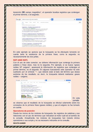 MATERIA DE INFORMATICA
NELVITA GAIBOR
transición OR campo magnético”, el operador localiza registros que contengan
el primer término, o el segundo.
En este ejemplo se aprecia que la búsqueda se ha efectuado tomando en
cuenta tanto la existencia de la primera frase, como la segunda; no
necesariamente las dos juntas.
NOT (AND NOT)
Con el uso de este conector, se obtiene información que contenga la primera
palabra o frase clave, mas no la segunda. Por ejemplo, si se busca “gases
nobles NT oxígeno”, aparecerá la información de registros que contengan el
primer término, no el segundo. En algunos buscadores sete operador ha sido
sustituido por el símbolo “-”, que deberá estar al lado del término que desea
excluirse de los resultado, es decir, la búsqueda deberá realizarse: gases
nobles – oxígeno.
En esta
pantalla
se observa que el resultado de la búsqueda se efectuó solamente sobre los
conceptos de la primera frase (gases nobles), y que el oxígeno no fue tomado
en cuenta.
Operadores de posición
Desde los inicios de los motores de búsqueda, los registros de palabras y sus
relaciones con el uso de términos que indicaban al motor cuál era el sentido de
la consulta. Actualmente, los motores de búsquedas han incluido dichos
operadores a sus scripts y no es necesario indicarlos en la consulta.
 
