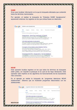 MATERIA DE INFORMATICA
NELVITA GAIBOR
SAME
Sirve para localizar información en la que la búsqueda efectuaba que contendrá
todos los términos mencionados.
Por ejemplo, al realizar la búsqueda de “Diabetes SAME hipoglucemia”,
aparecerán entonces los registros en los que ambas frases se relacionen.
NEAR
Este operador localiza registros en los que todos los términos de búsqueda
estén juntos, sin importar la jerarquía en la cual se los haya introducido. Este
operador está implícito en los algoritmos de funcionamiento de los buscadores
más conocidos.
En el ejemplo se realiza la búsqueda de “programas televisivos NEAR
adolescentes”. Observa que se mostrarán programas relacionados con los
adolescentes.
 