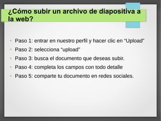 ¿Cómo subir un archivo de diapositiva a
la web?
● Paso 1: entrar en nuestro perfil y hacer clic en “Upload”
● Paso 2: selecciona “upload”
● Paso 3: busca el documento que deseas subir.
● Paso 4: completa los campos con todo detalle
● Paso 5: comparte tu documento en redes sociales.
 