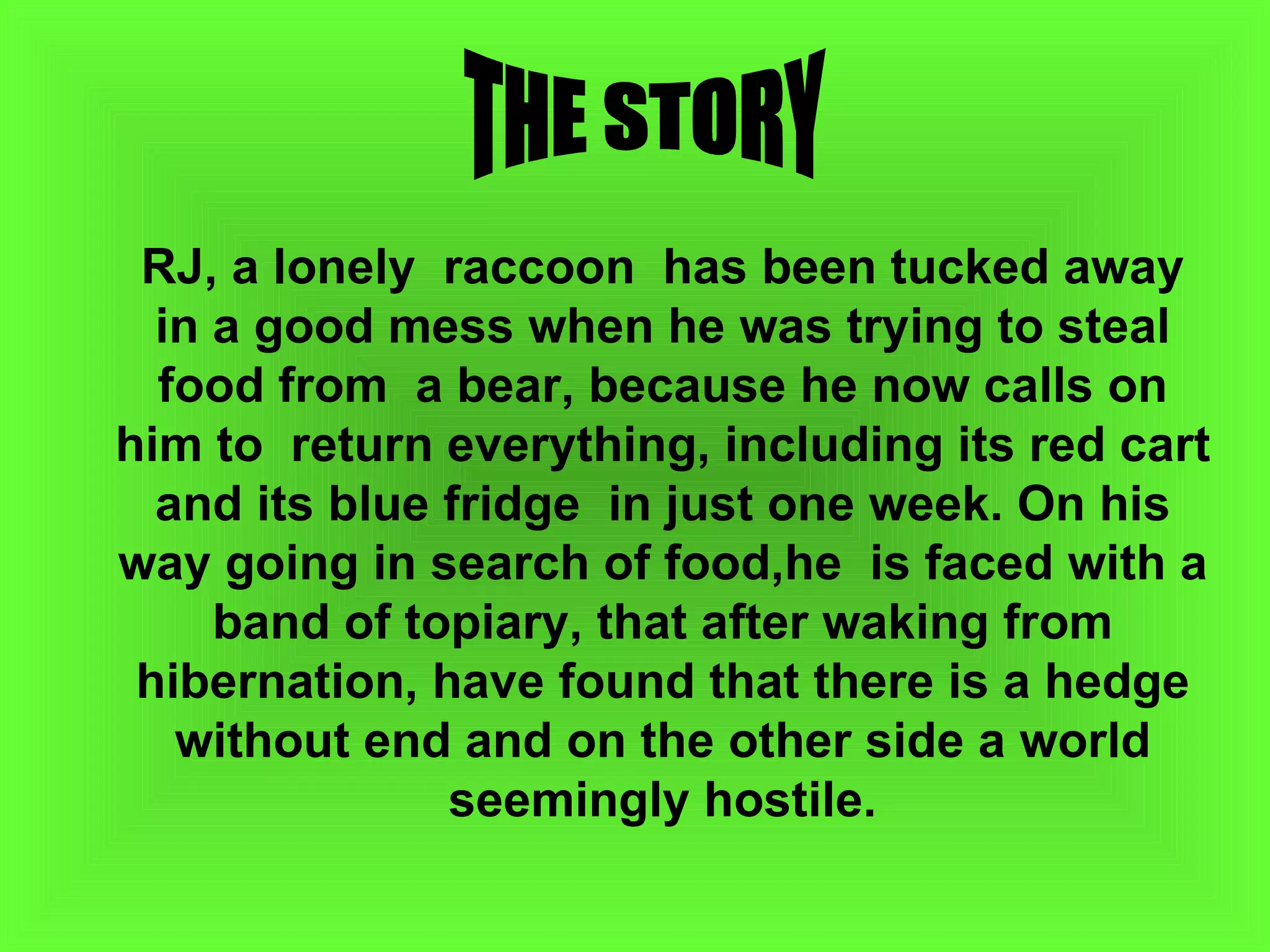 RJ, a lonely  raccoon  has been tucked away in a good mess when he was trying to steal food from  a bear, because he now calls on him to  return everything, including its red cart  and its blue fridge  in just one week. On his  way going in search of food,he  is faced with a band of topiary, that after waking from hibernation, have found that there is a hedge without end and on the other side a world seemingly hostile. THE STORY 