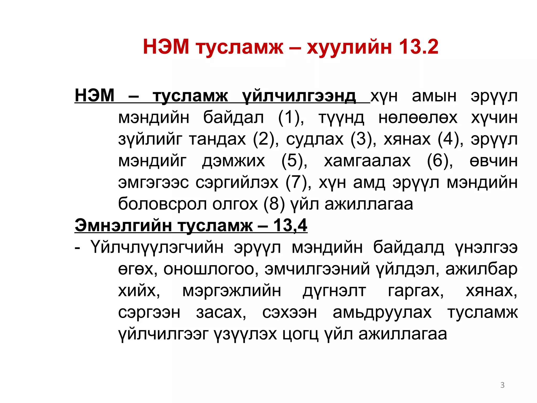 НЭМ тусламж – хуулийн 13.2 
НЭМ – тусламж үйлчилгээнд хүн амын эрүүл 
мэндийн байдал (1), түүнд нөлөөлөх хүчин 
зүйлийг тандах (2), судлах (3), хянах (4), эрүүл 
мэндийг дэмжих (5), хамгаалах (6), өвчин 
эмгэгээс сэргийлэх (7), хүн амд эрүүл мэндийн 
боловсрол олгох (8) үйл ажиллагаа 
Эмнэлгийн тусламж – 13,4 
- Үйлчлүүлэгчийн эрүүл мэндийн байдалд үнэлгээ 
өгөх, оношлогоо, эмчилгээний үйлдэл, ажилбар 
хийх, мэргэжлийн дүгнэлт гаргах, хянах, 
сэргээн засах, сэхээн амьдруулах тусламж 
үйлчилгээг үзүүлэх цогц үйл ажиллагаа 
3 
 