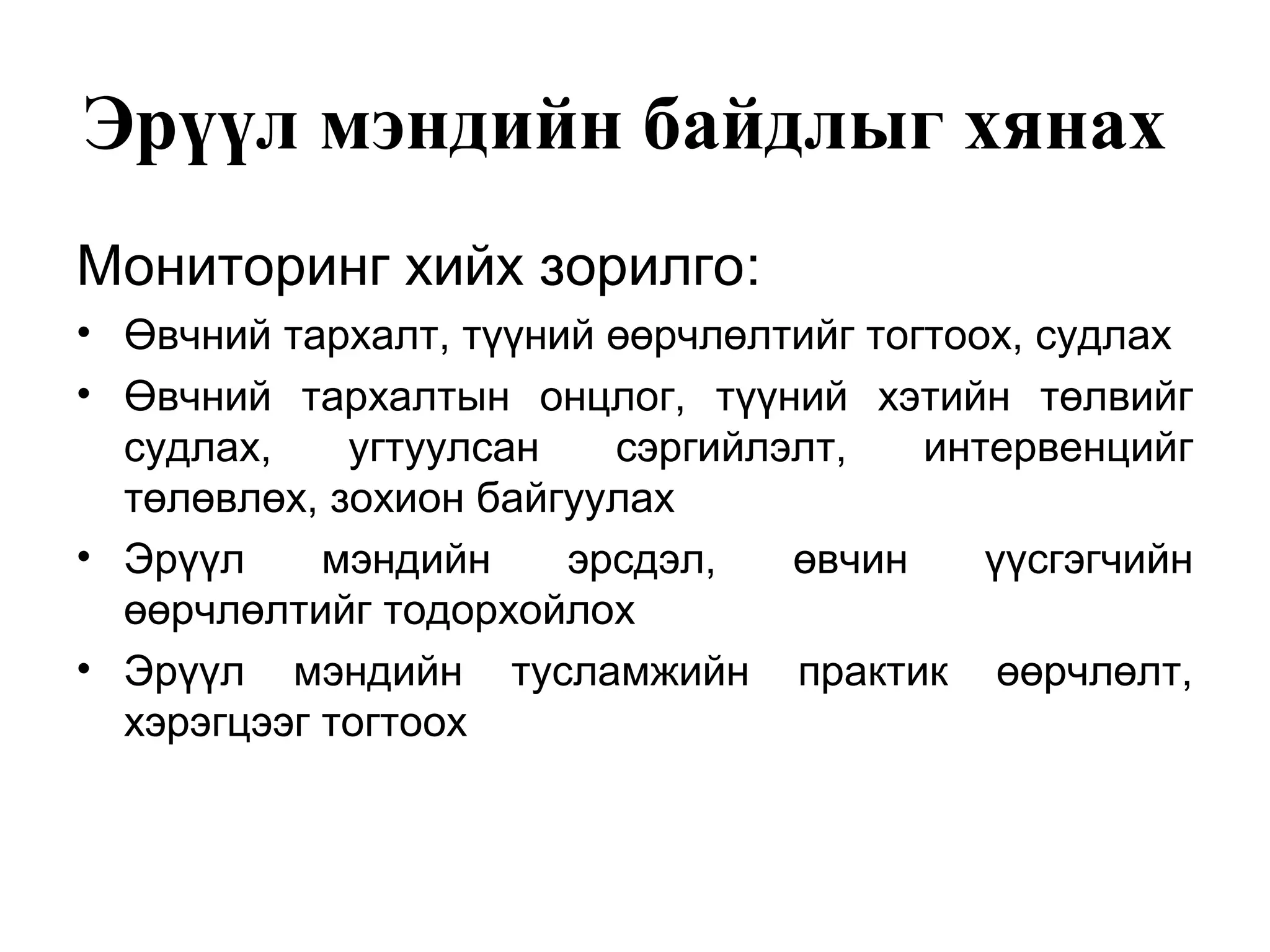 Эрүүл мэндийн байдлыг хянах 
Мониторинг хийх зорилго: 
• Өвчний тархалт, түүний өөрчлөлтийг тогтоох, судлах 
• Өвчний тархалтын онцлог, түүний хэтийн төлвийг 
судлах, угтуулсан сэргийлэлт, интервенцийг 
төлөвлөх, зохион байгуулах 
• Эрүүл мэндийн эрсдэл, өвчин үүсгэгчийн 
өөрчлөлтийг тодорхойлох 
• Эрүүл мэндийн тусламжийн практик өөрчлөлт, 
хэрэгцээг тогтоох 
 