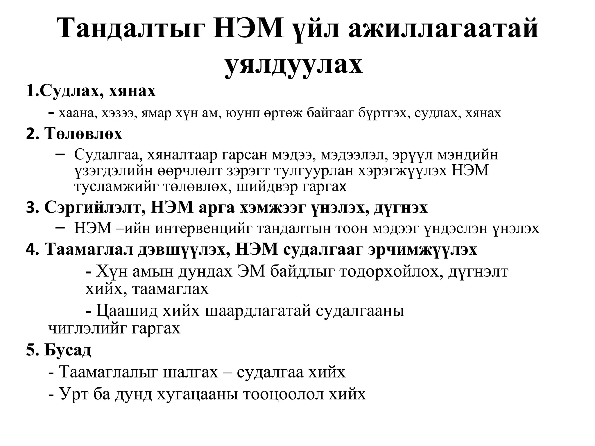 Тандалтыг НЭМ үйл ажиллагаатай 
уялдуулах 
1.Судлах, хянах 
- хаана, хэзээ, ямар хүн ам, юунп өртөж байгааг бүртгэх, судлах, хянах 
2. Төлөвлөх 
– Судалгаа, хяналтаар гарсан мэдээ, мэдээлэл, эрүүл мэндийн 
үзэгдэлийн өөрчлөлт зэрэгт тулгуурлан хэрэгжүүлэх НЭМ 
тусламжийг төлөвлөх, шийдвэр гаргах 
3. Сэргийлэлт, НЭМ арга хэмжээг үнэлэх, дүгнэх 
– НЭМ –ийн интервенцийг тандалтын тоон мэдээг үндэслэн үнэлэх 
4. Таамаглал дэвшүүлэх, НЭМ судалгааг эрчимжүүлэх 
- Хүн амын дундах ЭМ байдлыг тодорхойлох, дүгнэлт 
хийх, таамаглах 
- Цаашид хийх шаардлагатай судалгааны 
чиглэлийг гаргах 
5. Бусад 
- Таамаглалыг шалгах – судалгаа хийх 
- Урт ба дунд хугацааны тооцоолол хийх 
 