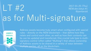 LT #2
as for Multi-signature
Address assets become truly smart when configured with special
rules – directly on the NEM blockchain – that define how they
relate and control each other, as well as how their contents can
be can be updated and transferred. One crucial rule type is multi-
signatory control (often called "Multisig") that allows ownership
of Address assets to be shared in a variety of ways between
multiple parties, all on the blockchain.
2017-01-25 (Thu)
NEM.dev.tokyo #1
@pantaroid
 