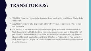 TRANSITORIOS:
• PRIMERO. Entrará en vigor al día siguiente de su publicación en el Diario Oficial de la
Federación.
• SEGUNDO. Cualquier otra disposición administrativa que se oponga a este acuerdo
será derogada.
• TERCERO. Es la Secretaría de Educación Pública quien emitirá las modificaciones al
Acuerdo número 11/05/18 donde se emiten los Lineamientos para el desarrollo y el
ejercicio de la autonomía curricular en las escuelas de educación básica del Sistema
Educativo Nacional, publicado en el Diario Oficial de la Federación el 7 de junio de
2018, en un lapso no mayor a 90 días naturales contado a partir de la publicación del
presente Acuerdo.
 