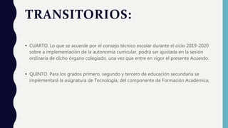 TRANSITORIOS:
• CUARTO. Lo que se acuerde por el consejo técnico escolar durante el ciclo 2019-2020
sobre a implementación de la autonomía curricular, podrá ser ajustada en la sesión
ordinaria de dicho órgano colegiado, una vez que entre en vigor el presente Acuerdo.
• QUINTO. Para los grados primero, segundo y tercero de educación secundaria se
implementará la asignatura de Tecnología, del componente de Formación Académica,
 