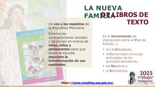• Da voz a los maestros de
la República Mexicana.
• Externa las
contradicciones sociales
y las ponen en manos de
niñas, niños y
adolescentes para que
desde la escuela
impulsen la
transformación de sus
realidades.
LA NUEVA
FAMILIA
DE LIBROS DE
TEXTO
1
1
Es la herramienta de
interacción entre el Plan de
Estudio, y:
▪ el y la Estudiante,
▪ la Comunidad como eje
articulador de los
procesos educativos,
▪ los Maestros y
▪ el Aprendizaje.
https://www.conaliteg.sep.gob.mx/
 