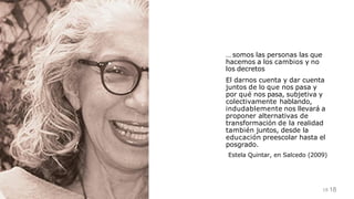 … somos las personas las que
hacemos a los cambios y no
los decretos
18
18
El darnos cuenta y dar cuenta
juntos de lo que nos pasa y
por qué nos pasa, subjetiva y
colectivamente hablando,
indudablemente nos llevará a
proponer alternativas de
transformación de la realidad
también juntos, desde la
educación preescolar hasta el
posgrado.
Estela Quintar, en Salcedo (2009)
 